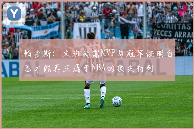 帕金斯：文班尚需MVP与冠军证明自己才能真正属于NBA的顶尖行列