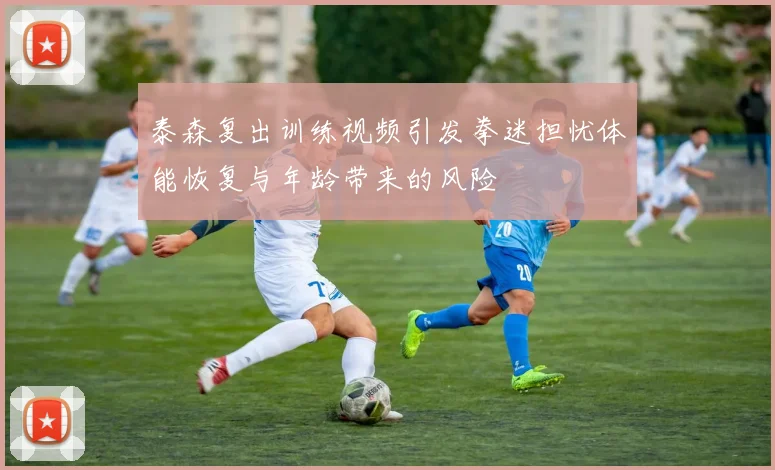泰森复出训练视频引发拳迷担忧体能恢复与年龄带来的风险