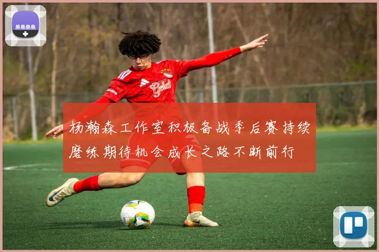 杨瀚森工作室积极备战季后赛持续磨练期待机会成长之路不断前行