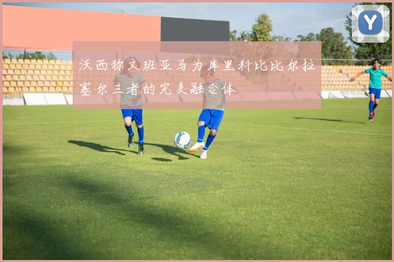 沃西称文班亚马为库里科比比尔拉塞尔三者的完美融合体