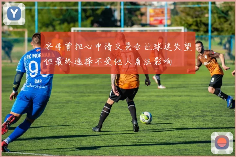字母曾担心申请交易会让球迷失望但最终选择不受他人看法影响