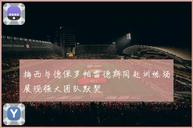 梅西与德保罗帕雷德斯同赴训练场展现强大团队默契