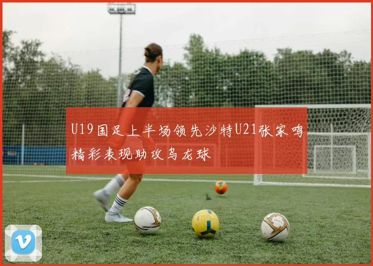 U19国足上半场领先沙特U21张家鸣精彩表现助攻乌龙球