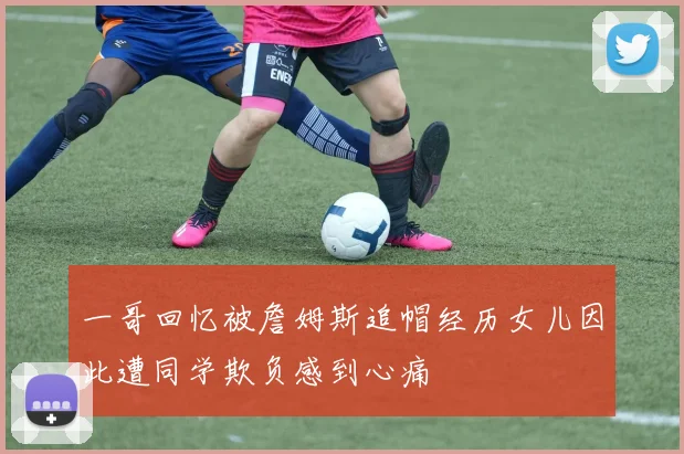 一哥回忆被詹姆斯追帽经历女儿因此遭同学欺负感到心痛