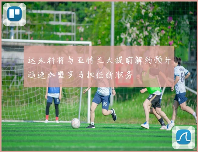达米科将与亚特兰大提前解约预计迅速加盟罗马担任新职务