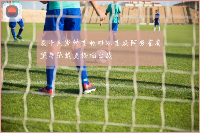 麦卡利斯特首轮难以首发阿劳霍有望与范戴克搭档出战