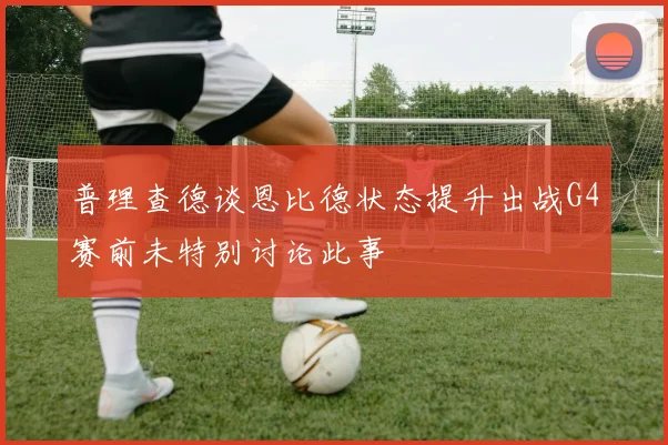 普理查德谈恩比德状态提升出战G4赛前未特别讨论此事