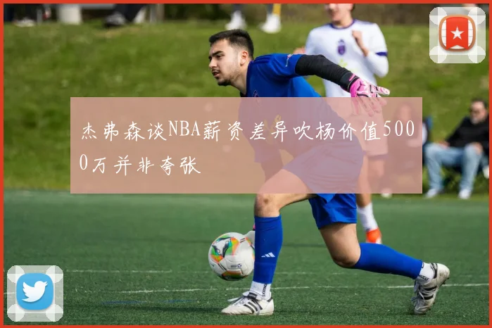 杰弗森谈NBA薪资差异吹杨价值5000万并非夸张