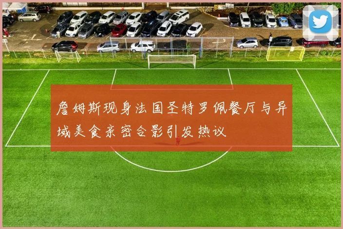 詹姆斯现身法国圣特罗佩餐厅与异域美食亲密合影引发热议