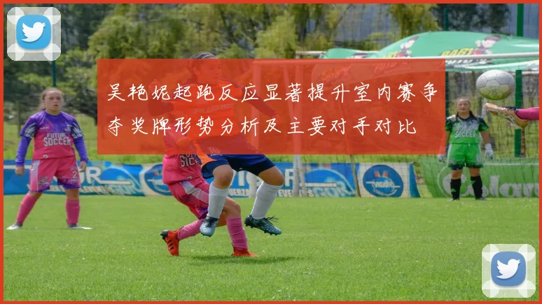 吴艳妮起跑反应显著提升室内赛争夺奖牌形势分析及主要对手对比