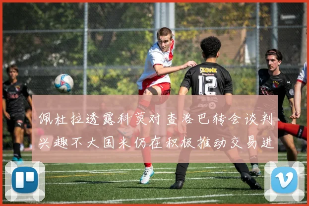 佩杜拉透露科莫对查洛巴转会谈判兴趣不大国米仍在积极推动交易进程
