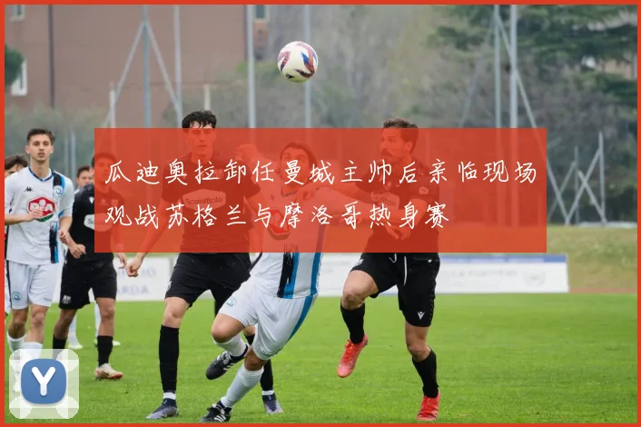 瓜迪奥拉卸任曼城主帅后亲临现场观战苏格兰与摩洛哥热身赛
