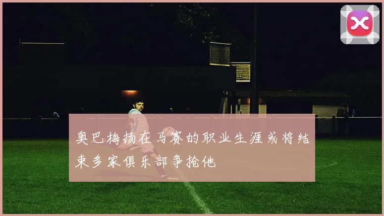 奥巴梅扬在马赛的职业生涯或将结束多家俱乐部争抢他