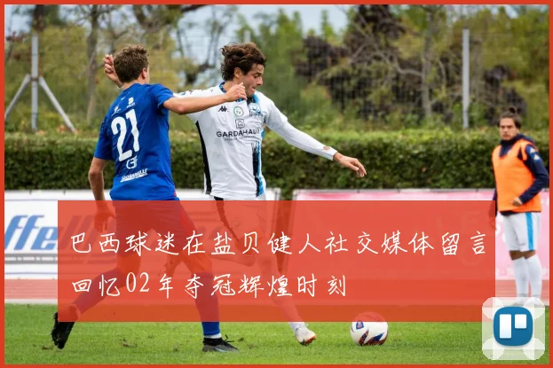 巴西球迷在盐贝健人社交媒体留言回忆02年夺冠辉煌时刻