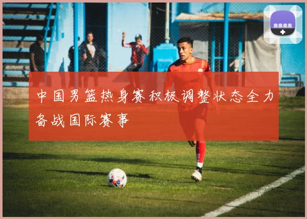 中国男篮热身赛积极调整状态全力备战国际赛事