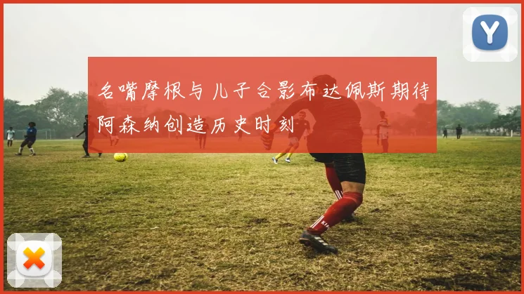 名嘴摩根与儿子合影布达佩斯期待阿森纳创造历史时刻