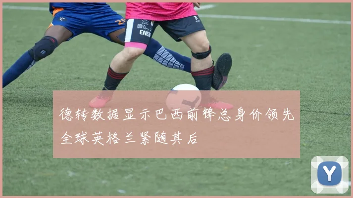 德转数据显示巴西前锋总身价领先全球英格兰紧随其后