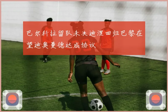 巴尔科拉留队未决迪涅回归巴黎在望迪奥曼德达成协议