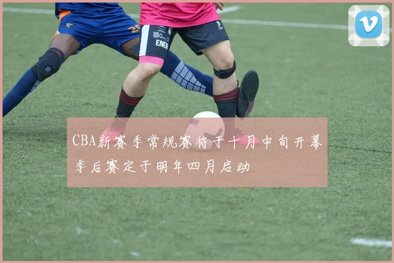 CBA新赛季常规赛将于十月中旬开幕季后赛定于明年四月启动