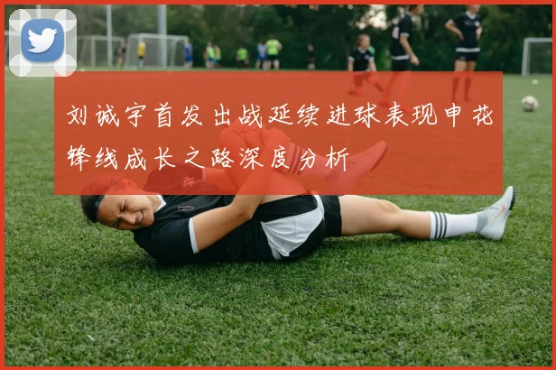 刘诚宇首发出战延续进球表现申花锋线成长之路深度分析
